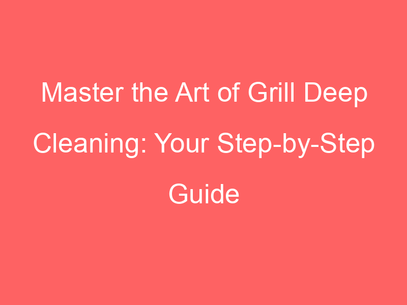 Master the Art of Grill Deep Cleaning: Your Step-by-Step Guide