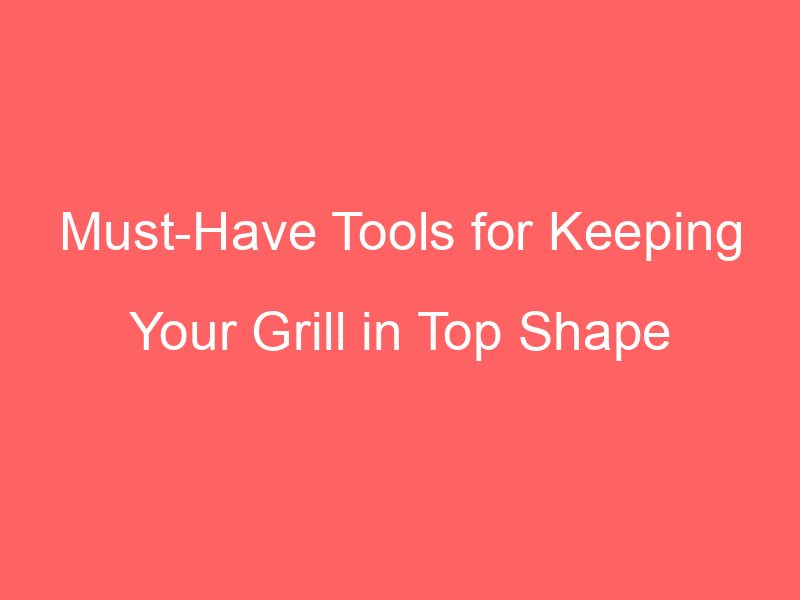 Must-Have Tools for Keeping Your Grill in Top Shape