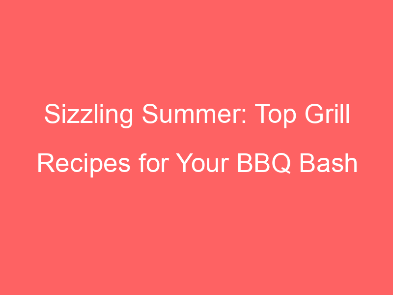 Sizzling Summer: Top Grill Recipes for Your BBQ Bash