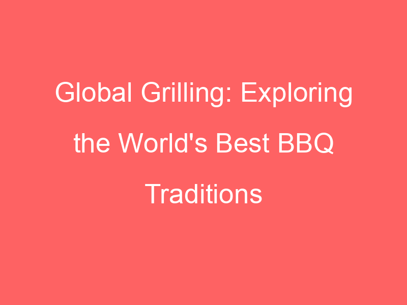 Global Grilling: Exploring the World's Best BBQ Traditions